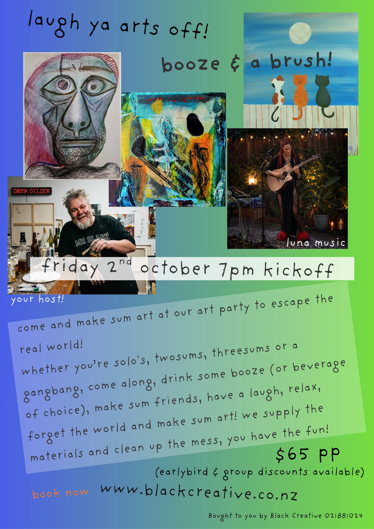 laugh ya arts off! booze & a brush! locked & loaded
friday 2nd october 6.30pm (7pm start)
stables on alpha,
alpha st, kemureti (cambridge)
whether you're solo's, twosums, threesums or a gangbang, come along, drink some booze (or beverage of choice), make sum friends, have a laugh, relax, forget the world and make sum art! we supply the materials and clean up the mess, you have the fun!
*earlybird pricing
*group discount available
*2 odd hrs of laughs, fun and mess making
*art materials supplied
*take home your art work
*the dulcet tones of the awesome Luna Music keeping your ears happy while the art comforts your eyes
*yummy food & a good range of beverages available (not incl in ticket price)
$55 earlybird price ($65 after 18th September)